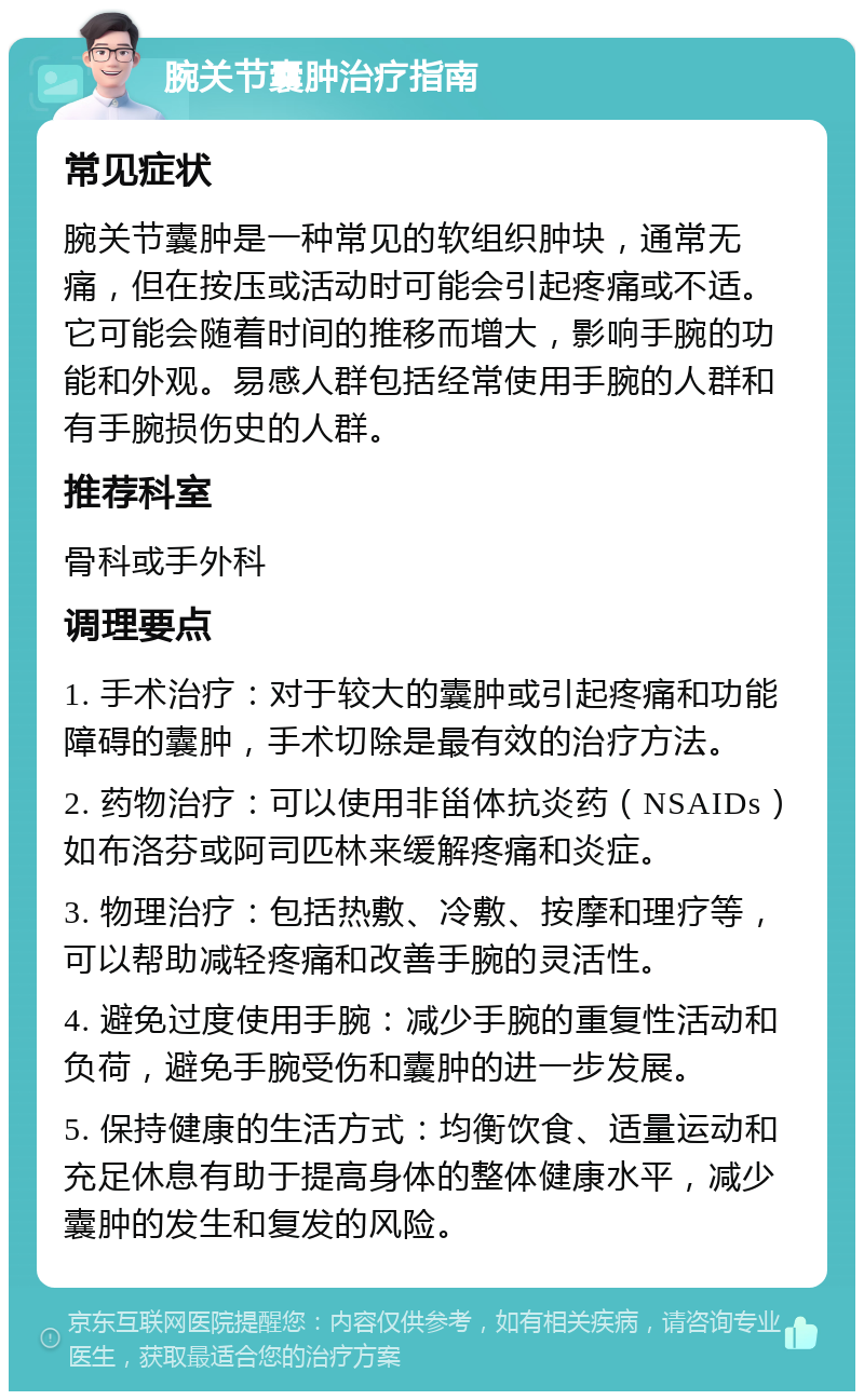 腕关节囊肿治疗指南 常见症状 腕关节囊肿是一种常见的软组织肿块，通常无痛，但在按压或活动时可能会引起疼痛或不适。它可能会随着时间的推移而增大，影响手腕的功能和外观。易感人群包括经常使用手腕的人群和有手腕损伤史的人群。 推荐科室 骨科或手外科 调理要点 1. 手术治疗：对于较大的囊肿或引起疼痛和功能障碍的囊肿，手术切除是最有效的治疗方法。 2. 药物治疗：可以使用非甾体抗炎药（NSAIDs）如布洛芬或阿司匹林来缓解疼痛和炎症。 3. 物理治疗：包括热敷、冷敷、按摩和理疗等，可以帮助减轻疼痛和改善手腕的灵活性。 4. 避免过度使用手腕：减少手腕的重复性活动和负荷，避免手腕受伤和囊肿的进一步发展。 5. 保持健康的生活方式：均衡饮食、适量运动和充足休息有助于提高身体的整体健康水平，减少囊肿的发生和复发的风险。