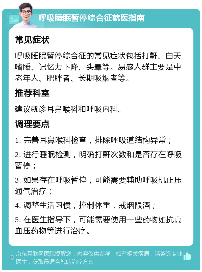 呼吸睡眠暂停综合征就医指南 常见症状 呼吸睡眠暂停综合征的常见症状包括打鼾、白天嗜睡、记忆力下降、头晕等。易感人群主要是中老年人、肥胖者、长期吸烟者等。 推荐科室 建议就诊耳鼻喉科和呼吸内科。 调理要点 1. 完善耳鼻喉科检查，排除呼吸道结构异常； 2. 进行睡眠检测，明确打鼾次数和是否存在呼吸暂停； 3. 如果存在呼吸暂停，可能需要辅助呼吸机正压通气治疗； 4. 调整生活习惯，控制体重，戒烟限酒； 5. 在医生指导下，可能需要使用一些药物如抗高血压药物等进行治疗。