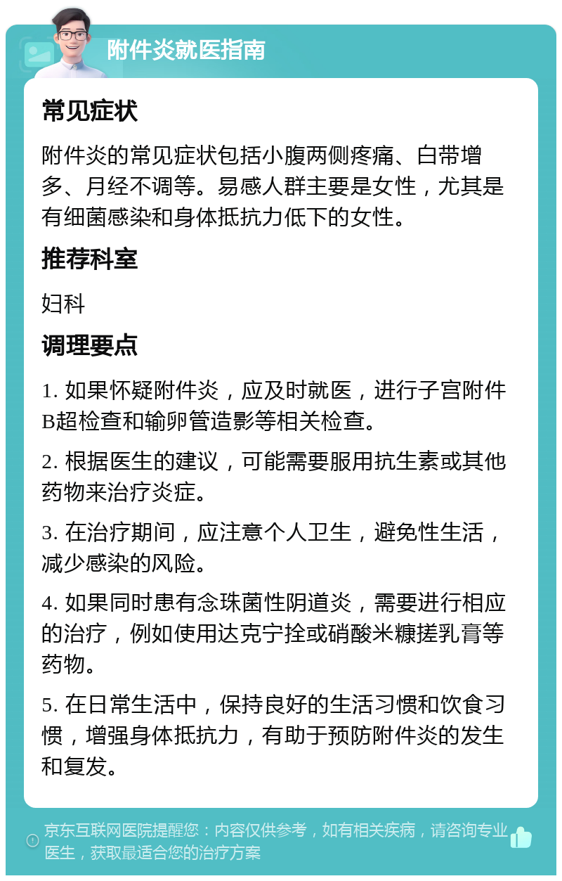 附件炎就医指南 常见症状 附件炎的常见症状包括小腹两侧疼痛、白带增多、月经不调等。易感人群主要是女性，尤其是有细菌感染和身体抵抗力低下的女性。 推荐科室 妇科 调理要点 1. 如果怀疑附件炎，应及时就医，进行子宫附件B超检查和输卵管造影等相关检查。 2. 根据医生的建议，可能需要服用抗生素或其他药物来治疗炎症。 3. 在治疗期间，应注意个人卫生，避免性生活，减少感染的风险。 4. 如果同时患有念珠菌性阴道炎，需要进行相应的治疗，例如使用达克宁拴或硝酸米糠搓乳膏等药物。 5. 在日常生活中，保持良好的生活习惯和饮食习惯，增强身体抵抗力，有助于预防附件炎的发生和复发。