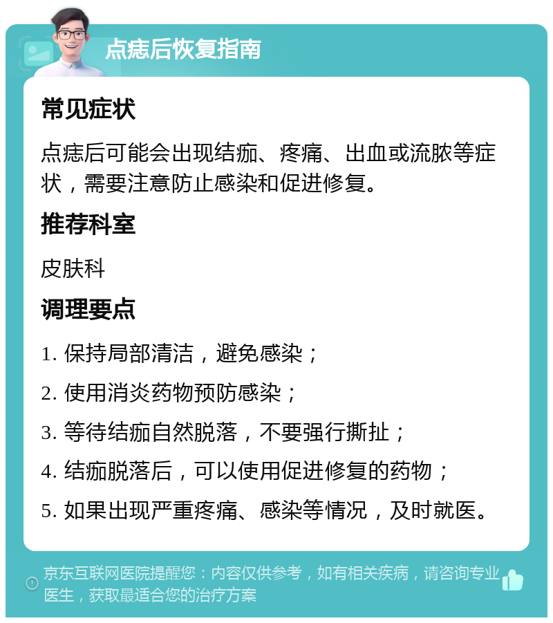 点痣后恢复指南 常见症状 点痣后可能会出现结痂、疼痛、出血或流脓等症状，需要注意防止感染和促进修复。 推荐科室 皮肤科 调理要点 1. 保持局部清洁，避免感染； 2. 使用消炎药物预防感染； 3. 等待结痂自然脱落，不要强行撕扯； 4. 结痂脱落后，可以使用促进修复的药物； 5. 如果出现严重疼痛、感染等情况，及时就医。