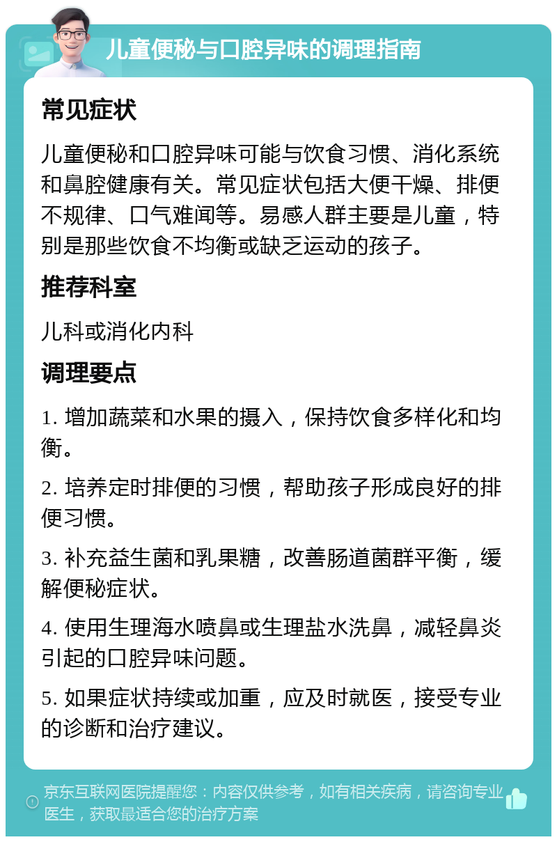 儿童便秘与口腔异味的调理指南 常见症状 儿童便秘和口腔异味可能与饮食习惯、消化系统和鼻腔健康有关。常见症状包括大便干燥、排便不规律、口气难闻等。易感人群主要是儿童，特别是那些饮食不均衡或缺乏运动的孩子。 推荐科室 儿科或消化内科 调理要点 1. 增加蔬菜和水果的摄入，保持饮食多样化和均衡。 2. 培养定时排便的习惯，帮助孩子形成良好的排便习惯。 3. 补充益生菌和乳果糖，改善肠道菌群平衡，缓解便秘症状。 4. 使用生理海水喷鼻或生理盐水洗鼻，减轻鼻炎引起的口腔异味问题。 5. 如果症状持续或加重，应及时就医，接受专业的诊断和治疗建议。