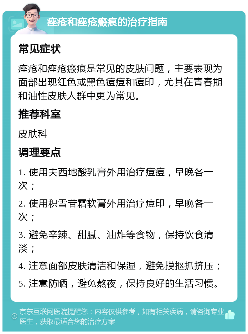 痤疮和痤疮瘢痕的治疗指南 常见症状 痤疮和痤疮瘢痕是常见的皮肤问题，主要表现为面部出现红色或黑色痘痘和痘印，尤其在青春期和油性皮肤人群中更为常见。 推荐科室 皮肤科 调理要点 1. 使用夫西地酸乳膏外用治疗痘痘，早晚各一次； 2. 使用积雪苷霜软膏外用治疗痘印，早晚各一次； 3. 避免辛辣、甜腻、油炸等食物，保持饮食清淡； 4. 注意面部皮肤清洁和保湿，避免摸抠抓挤压； 5. 注意防晒，避免熬夜，保持良好的生活习惯。