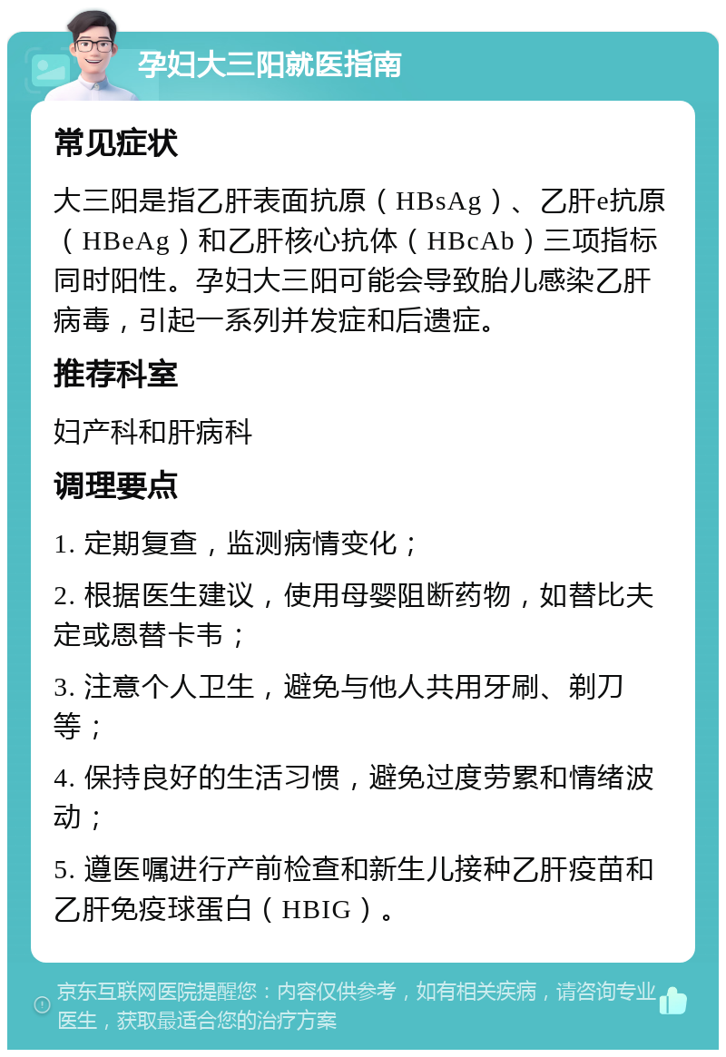 孕妇大三阳就医指南 常见症状 大三阳是指乙肝表面抗原（HBsAg）、乙肝e抗原（HBeAg）和乙肝核心抗体（HBcAb）三项指标同时阳性。孕妇大三阳可能会导致胎儿感染乙肝病毒，引起一系列并发症和后遗症。 推荐科室 妇产科和肝病科 调理要点 1. 定期复查，监测病情变化； 2. 根据医生建议，使用母婴阻断药物，如替比夫定或恩替卡韦； 3. 注意个人卫生，避免与他人共用牙刷、剃刀等； 4. 保持良好的生活习惯，避免过度劳累和情绪波动； 5. 遵医嘱进行产前检查和新生儿接种乙肝疫苗和乙肝免疫球蛋白（HBIG）。