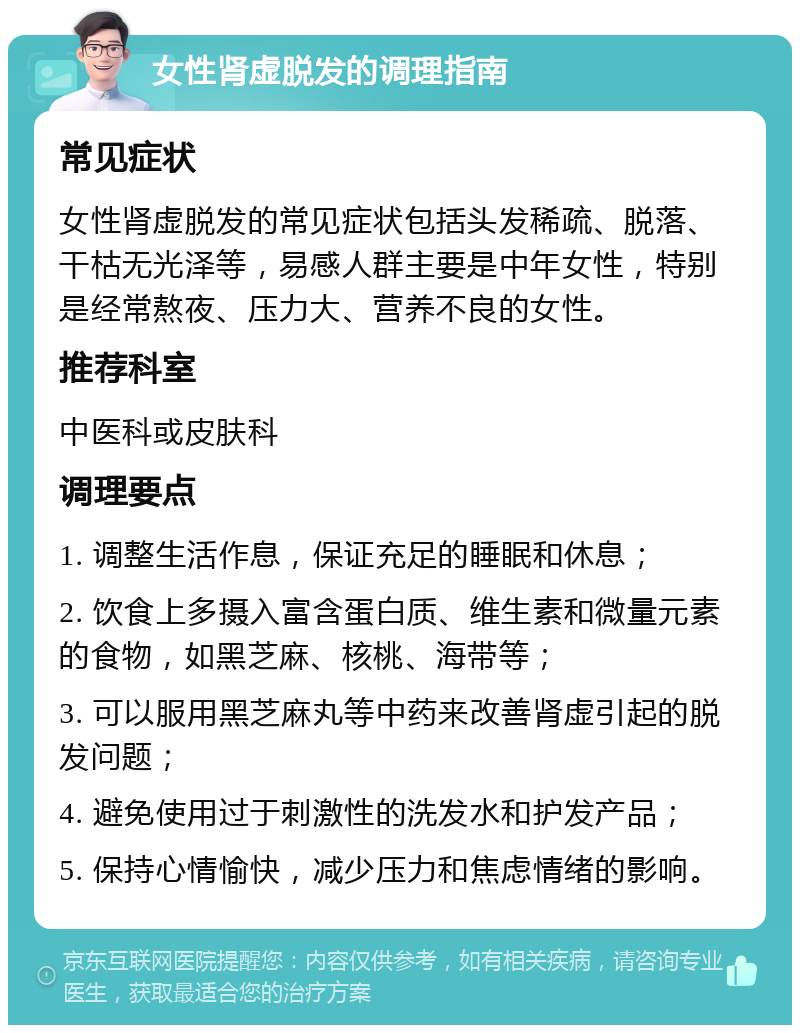 女性肾虚脱发的调理指南 常见症状 女性肾虚脱发的常见症状包括头发稀疏、脱落、干枯无光泽等，易感人群主要是中年女性，特别是经常熬夜、压力大、营养不良的女性。 推荐科室 中医科或皮肤科 调理要点 1. 调整生活作息，保证充足的睡眠和休息； 2. 饮食上多摄入富含蛋白质、维生素和微量元素的食物，如黑芝麻、核桃、海带等； 3. 可以服用黑芝麻丸等中药来改善肾虚引起的脱发问题； 4. 避免使用过于刺激性的洗发水和护发产品； 5. 保持心情愉快，减少压力和焦虑情绪的影响。