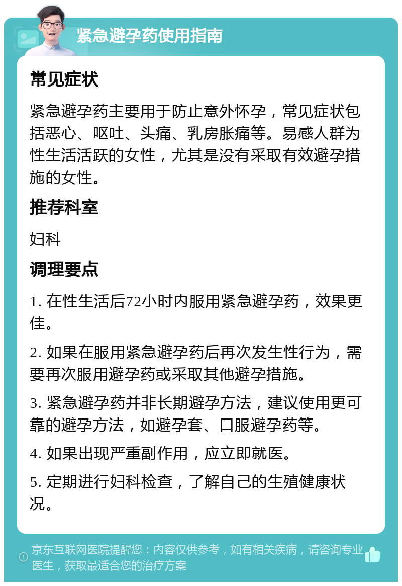 紧急避孕药使用指南 常见症状 紧急避孕药主要用于防止意外怀孕，常见症状包括恶心、呕吐、头痛、乳房胀痛等。易感人群为性生活活跃的女性，尤其是没有采取有效避孕措施的女性。 推荐科室 妇科 调理要点 1. 在性生活后72小时内服用紧急避孕药，效果更佳。 2. 如果在服用紧急避孕药后再次发生性行为，需要再次服用避孕药或采取其他避孕措施。 3. 紧急避孕药并非长期避孕方法，建议使用更可靠的避孕方法，如避孕套、口服避孕药等。 4. 如果出现严重副作用，应立即就医。 5. 定期进行妇科检查，了解自己的生殖健康状况。