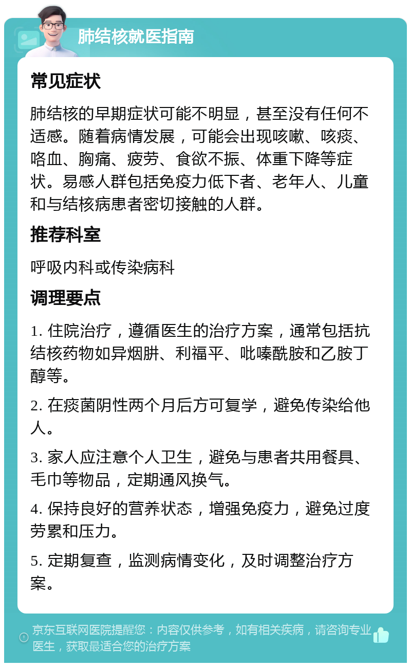 肺结核就医指南 常见症状 肺结核的早期症状可能不明显，甚至没有任何不适感。随着病情发展，可能会出现咳嗽、咳痰、咯血、胸痛、疲劳、食欲不振、体重下降等症状。易感人群包括免疫力低下者、老年人、儿童和与结核病患者密切接触的人群。 推荐科室 呼吸内科或传染病科 调理要点 1. 住院治疗，遵循医生的治疗方案，通常包括抗结核药物如异烟肼、利福平、吡嗪酰胺和乙胺丁醇等。 2. 在痰菌阴性两个月后方可复学，避免传染给他人。 3. 家人应注意个人卫生，避免与患者共用餐具、毛巾等物品，定期通风换气。 4. 保持良好的营养状态，增强免疫力，避免过度劳累和压力。 5. 定期复查，监测病情变化，及时调整治疗方案。