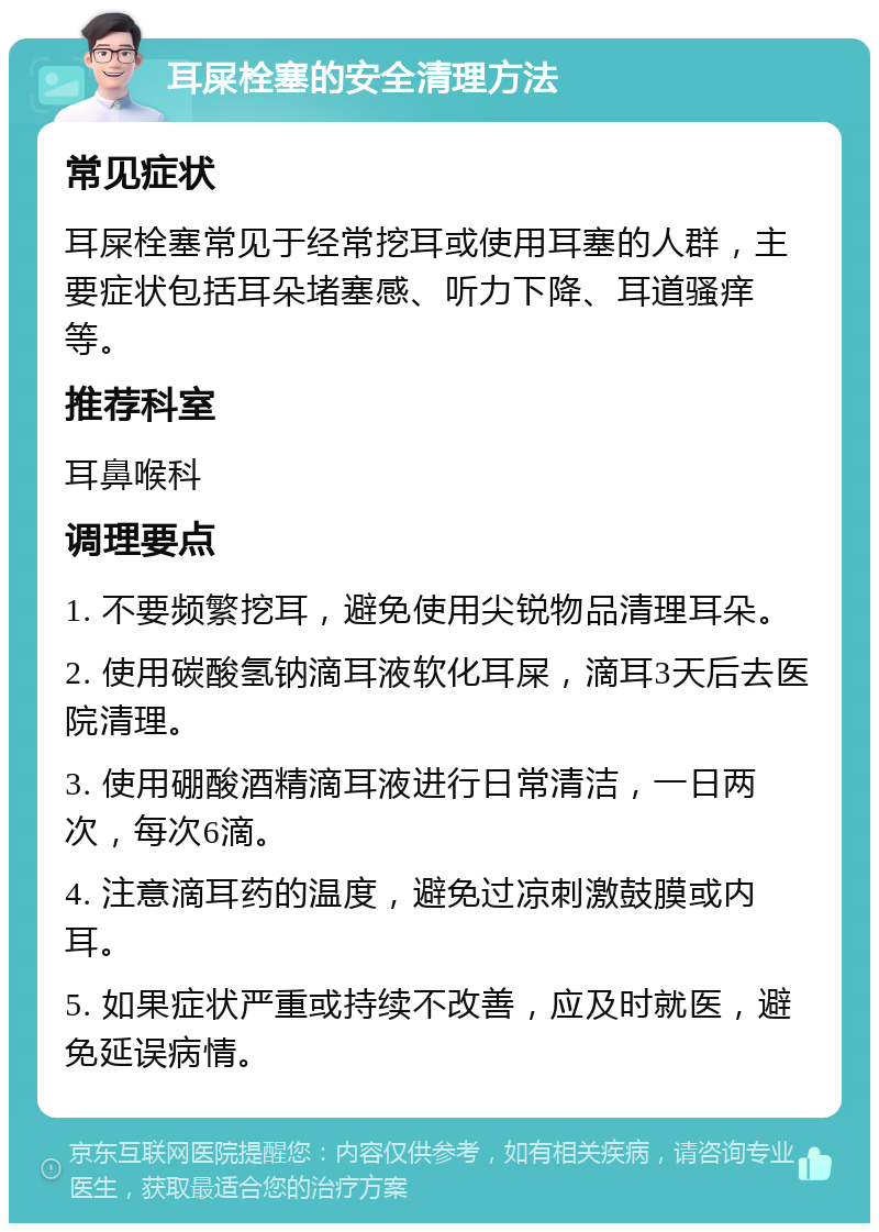 耳屎栓塞的安全清理方法 常见症状 耳屎栓塞常见于经常挖耳或使用耳塞的人群，主要症状包括耳朵堵塞感、听力下降、耳道骚痒等。 推荐科室 耳鼻喉科 调理要点 1. 不要频繁挖耳，避免使用尖锐物品清理耳朵。 2. 使用碳酸氢钠滴耳液软化耳屎，滴耳3天后去医院清理。 3. 使用硼酸酒精滴耳液进行日常清洁，一日两次，每次6滴。 4. 注意滴耳药的温度，避免过凉刺激鼓膜或内耳。 5. 如果症状严重或持续不改善，应及时就医，避免延误病情。