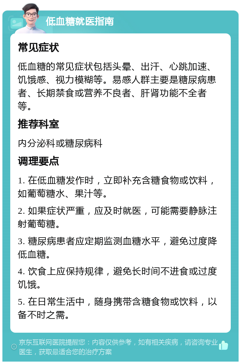 低血糖就医指南 常见症状 低血糖的常见症状包括头晕、出汗、心跳加速、饥饿感、视力模糊等。易感人群主要是糖尿病患者、长期禁食或营养不良者、肝肾功能不全者等。 推荐科室 内分泌科或糖尿病科 调理要点 1. 在低血糖发作时，立即补充含糖食物或饮料，如葡萄糖水、果汁等。 2. 如果症状严重，应及时就医，可能需要静脉注射葡萄糖。 3. 糖尿病患者应定期监测血糖水平，避免过度降低血糖。 4. 饮食上应保持规律，避免长时间不进食或过度饥饿。 5. 在日常生活中，随身携带含糖食物或饮料，以备不时之需。