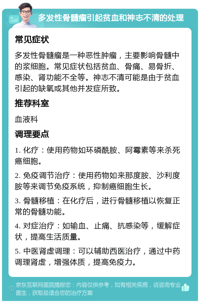 多发性骨髓瘤引起贫血和神志不清的处理 常见症状 多发性骨髓瘤是一种恶性肿瘤，主要影响骨髓中的浆细胞。常见症状包括贫血、骨痛、易骨折、感染、肾功能不全等。神志不清可能是由于贫血引起的缺氧或其他并发症所致。 推荐科室 血液科 调理要点 1. 化疗：使用药物如环磷酰胺、阿霉素等来杀死癌细胞。 2. 免疫调节治疗：使用药物如来那度胺、沙利度胺等来调节免疫系统，抑制癌细胞生长。 3. 骨髓移植：在化疗后，进行骨髓移植以恢复正常的骨髓功能。 4. 对症治疗：如输血、止痛、抗感染等，缓解症状，提高生活质量。 5. 中医肾虚调理：可以辅助西医治疗，通过中药调理肾虚，增强体质，提高免疫力。