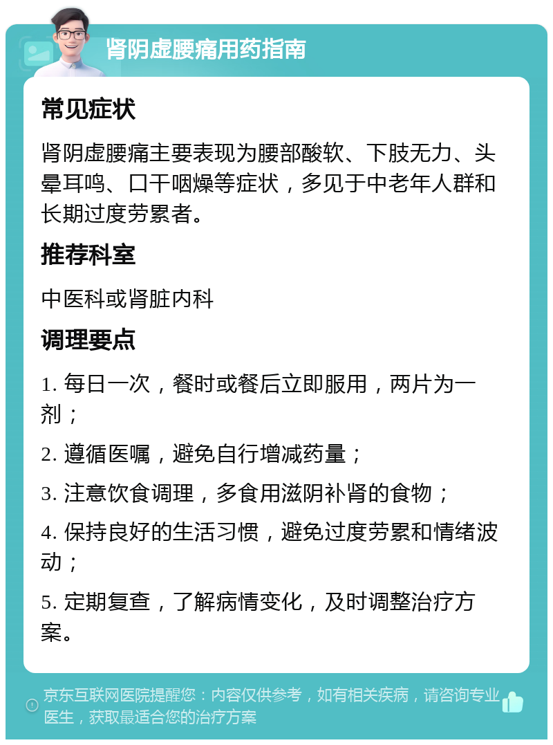 肾阴虚腰痛用药指南 常见症状 肾阴虚腰痛主要表现为腰部酸软、下肢无力、头晕耳鸣、口干咽燥等症状，多见于中老年人群和长期过度劳累者。 推荐科室 中医科或肾脏内科 调理要点 1. 每日一次，餐时或餐后立即服用，两片为一剂； 2. 遵循医嘱，避免自行增减药量； 3. 注意饮食调理，多食用滋阴补肾的食物； 4. 保持良好的生活习惯，避免过度劳累和情绪波动； 5. 定期复查，了解病情变化，及时调整治疗方案。