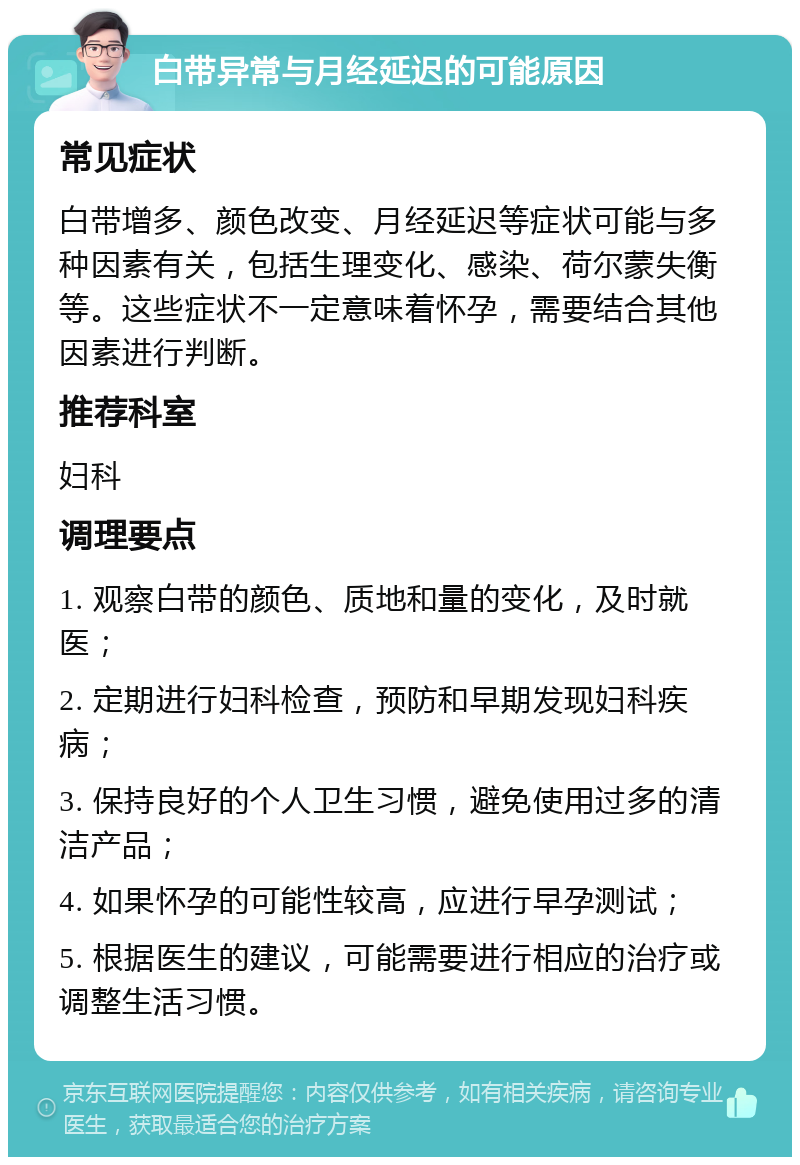 白带异常与月经延迟的可能原因 常见症状 白带增多、颜色改变、月经延迟等症状可能与多种因素有关，包括生理变化、感染、荷尔蒙失衡等。这些症状不一定意味着怀孕，需要结合其他因素进行判断。 推荐科室 妇科 调理要点 1. 观察白带的颜色、质地和量的变化，及时就医； 2. 定期进行妇科检查，预防和早期发现妇科疾病； 3. 保持良好的个人卫生习惯，避免使用过多的清洁产品； 4. 如果怀孕的可能性较高，应进行早孕测试； 5. 根据医生的建议，可能需要进行相应的治疗或调整生活习惯。