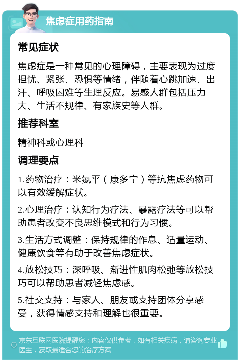 焦虑症用药指南 常见症状 焦虑症是一种常见的心理障碍，主要表现为过度担忧、紧张、恐惧等情绪，伴随着心跳加速、出汗、呼吸困难等生理反应。易感人群包括压力大、生活不规律、有家族史等人群。 推荐科室 精神科或心理科 调理要点 1.药物治疗：米氮平（康多宁）等抗焦虑药物可以有效缓解症状。 2.心理治疗：认知行为疗法、暴露疗法等可以帮助患者改变不良思维模式和行为习惯。 3.生活方式调整：保持规律的作息、适量运动、健康饮食等有助于改善焦虑症状。 4.放松技巧：深呼吸、渐进性肌肉松弛等放松技巧可以帮助患者减轻焦虑感。 5.社交支持：与家人、朋友或支持团体分享感受，获得情感支持和理解也很重要。