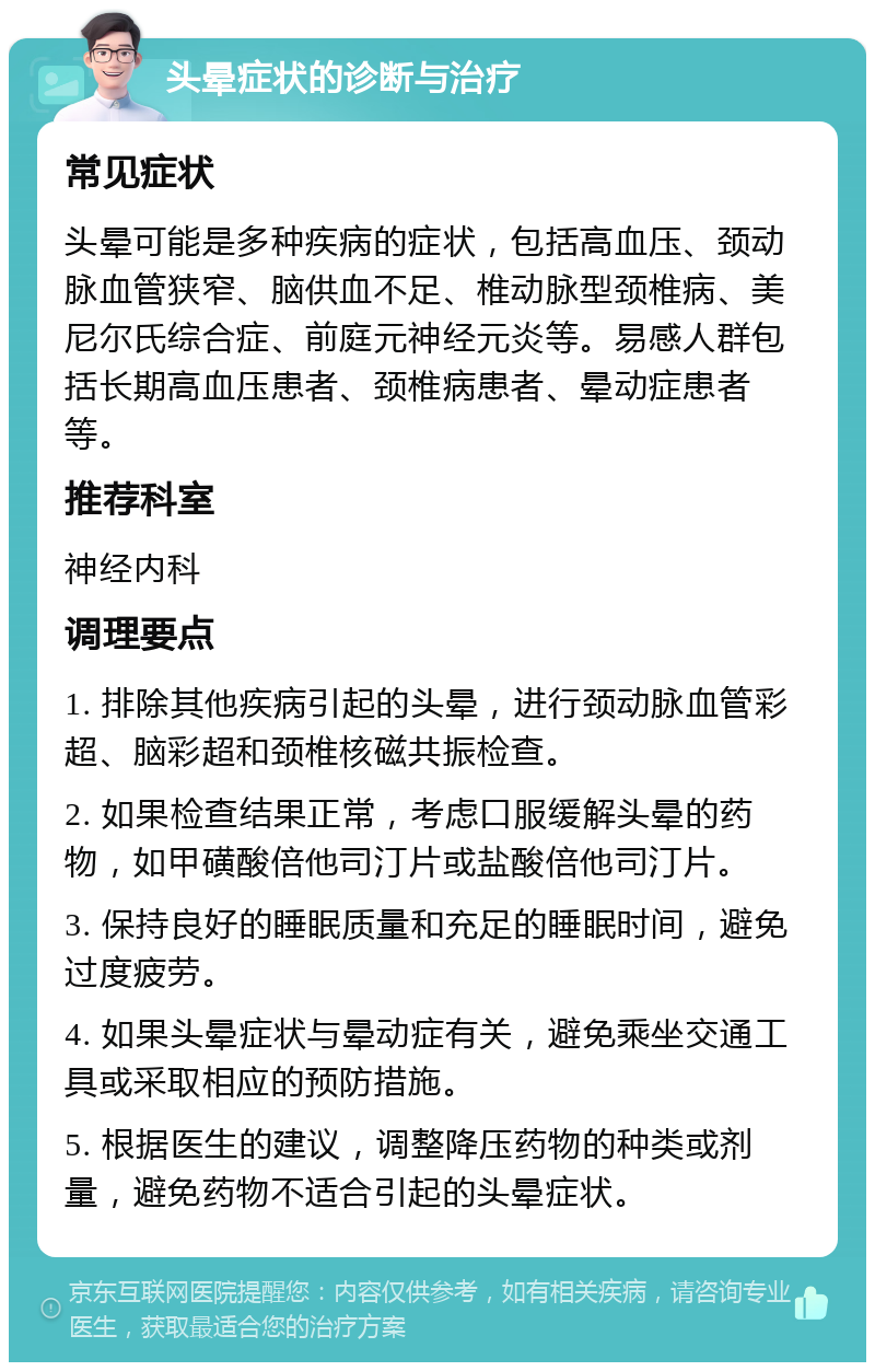 头晕症状的诊断与治疗 常见症状 头晕可能是多种疾病的症状，包括高血压、颈动脉血管狭窄、脑供血不足、椎动脉型颈椎病、美尼尔氏综合症、前庭元神经元炎等。易感人群包括长期高血压患者、颈椎病患者、晕动症患者等。 推荐科室 神经内科 调理要点 1. 排除其他疾病引起的头晕，进行颈动脉血管彩超、脑彩超和颈椎核磁共振检查。 2. 如果检查结果正常，考虑口服缓解头晕的药物，如甲磺酸倍他司汀片或盐酸倍他司汀片。 3. 保持良好的睡眠质量和充足的睡眠时间，避免过度疲劳。 4. 如果头晕症状与晕动症有关，避免乘坐交通工具或采取相应的预防措施。 5. 根据医生的建议，调整降压药物的种类或剂量，避免药物不适合引起的头晕症状。