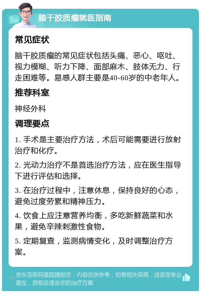 脑干胶质瘤就医指南 常见症状 脑干胶质瘤的常见症状包括头痛、恶心、呕吐、视力模糊、听力下降、面部麻木、肢体无力、行走困难等。易感人群主要是40-60岁的中老年人。 推荐科室 神经外科 调理要点 1. 手术是主要治疗方法，术后可能需要进行放射治疗和化疗。 2. 光动力治疗不是首选治疗方法，应在医生指导下进行评估和选择。 3. 在治疗过程中，注意休息，保持良好的心态，避免过度劳累和精神压力。 4. 饮食上应注意营养均衡，多吃新鲜蔬菜和水果，避免辛辣刺激性食物。 5. 定期复查，监测病情变化，及时调整治疗方案。