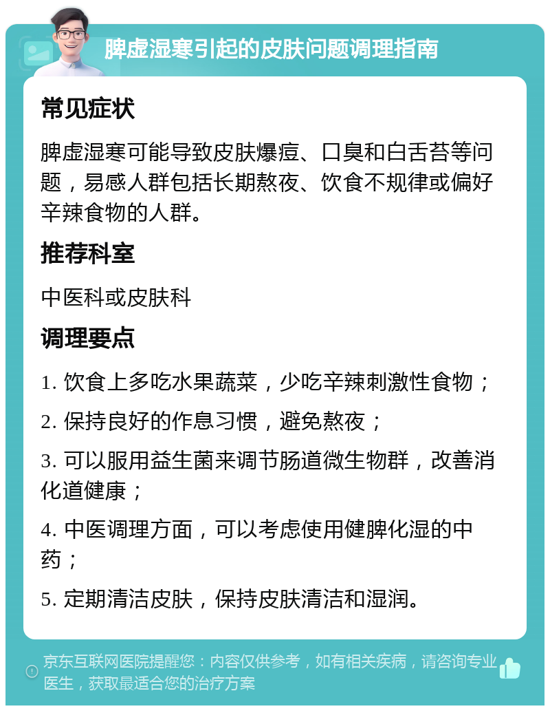 脾虚湿寒引起的皮肤问题调理指南 常见症状 脾虚湿寒可能导致皮肤爆痘、口臭和白舌苔等问题，易感人群包括长期熬夜、饮食不规律或偏好辛辣食物的人群。 推荐科室 中医科或皮肤科 调理要点 1. 饮食上多吃水果蔬菜，少吃辛辣刺激性食物； 2. 保持良好的作息习惯，避免熬夜； 3. 可以服用益生菌来调节肠道微生物群，改善消化道健康； 4. 中医调理方面，可以考虑使用健脾化湿的中药； 5. 定期清洁皮肤，保持皮肤清洁和湿润。