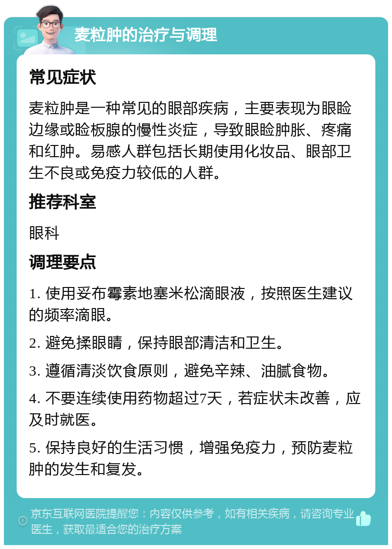 麦粒肿的治疗与调理 常见症状 麦粒肿是一种常见的眼部疾病，主要表现为眼睑边缘或睑板腺的慢性炎症，导致眼睑肿胀、疼痛和红肿。易感人群包括长期使用化妆品、眼部卫生不良或免疫力较低的人群。 推荐科室 眼科 调理要点 1. 使用妥布霉素地塞米松滴眼液，按照医生建议的频率滴眼。 2. 避免揉眼睛，保持眼部清洁和卫生。 3. 遵循清淡饮食原则，避免辛辣、油腻食物。 4. 不要连续使用药物超过7天，若症状未改善，应及时就医。 5. 保持良好的生活习惯，增强免疫力，预防麦粒肿的发生和复发。