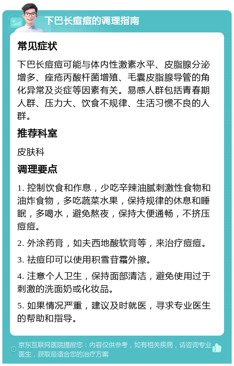 下巴长痘痘的调理指南 常见症状 下巴长痘痘可能与体内性激素水平、皮脂腺分泌增多、痤疮丙酸杆菌增殖、毛囊皮脂腺导管的角化异常及炎症等因素有关。易感人群包括青春期人群、压力大、饮食不规律、生活习惯不良的人群。 推荐科室 皮肤科 调理要点 1. 控制饮食和作息，少吃辛辣油腻刺激性食物和油炸食物，多吃蔬菜水果，保持规律的休息和睡眠，多喝水，避免熬夜，保持大便通畅，不挤压痘痘。 2. 外涂药膏，如夫西地酸软膏等，来治疗痘痘。 3. 祛痘印可以使用积雪苷霜外擦。 4. 注意个人卫生，保持面部清洁，避免使用过于刺激的洗面奶或化妆品。 5. 如果情况严重，建议及时就医，寻求专业医生的帮助和指导。