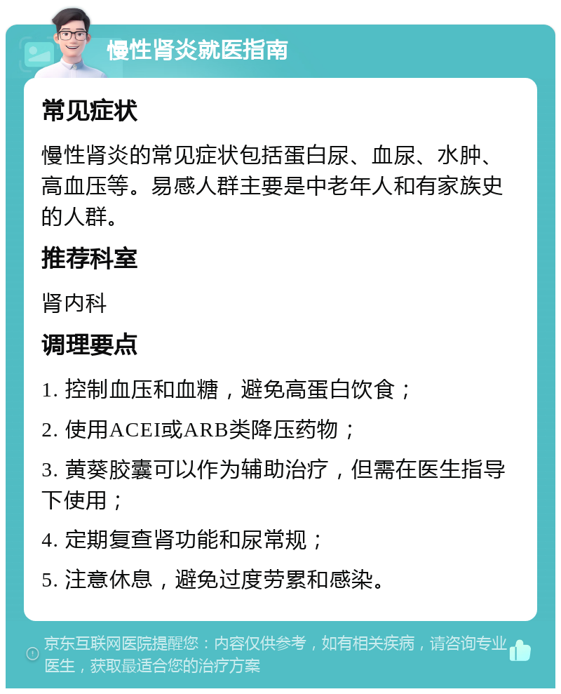 慢性肾炎就医指南 常见症状 慢性肾炎的常见症状包括蛋白尿、血尿、水肿、高血压等。易感人群主要是中老年人和有家族史的人群。 推荐科室 肾内科 调理要点 1. 控制血压和血糖，避免高蛋白饮食； 2. 使用ACEI或ARB类降压药物； 3. 黄葵胶囊可以作为辅助治疗，但需在医生指导下使用； 4. 定期复查肾功能和尿常规； 5. 注意休息，避免过度劳累和感染。