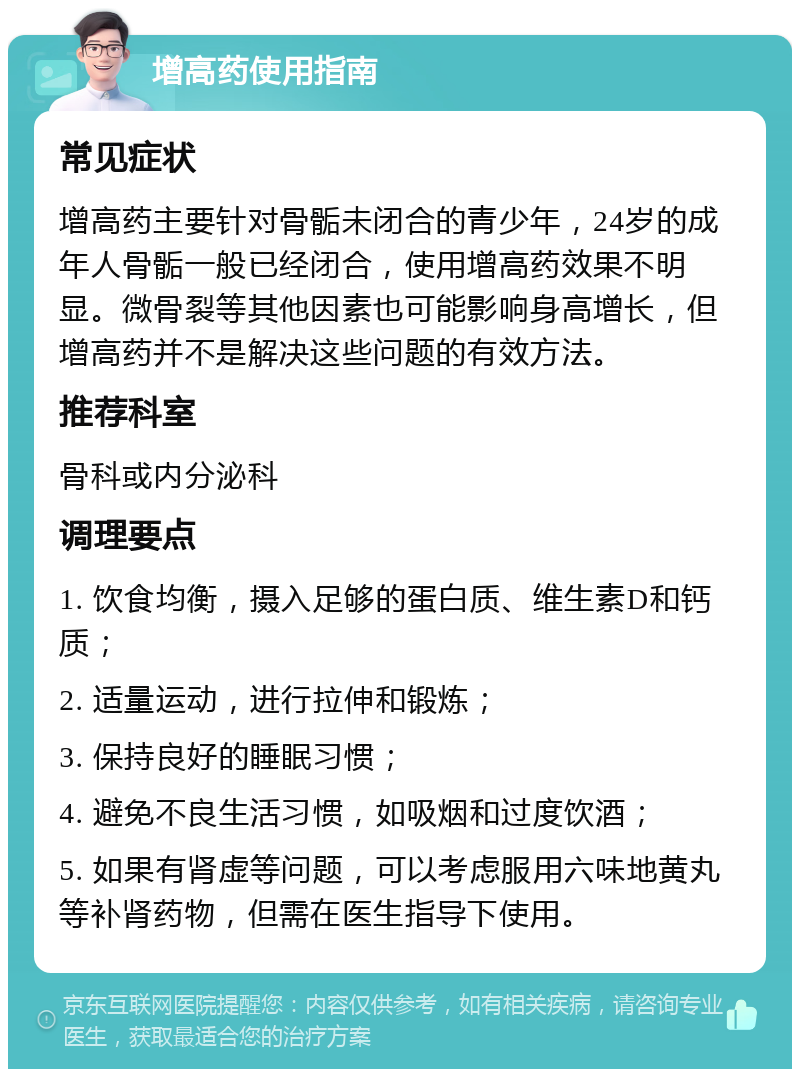 增高药使用指南 常见症状 增高药主要针对骨骺未闭合的青少年，24岁的成年人骨骺一般已经闭合，使用增高药效果不明显。微骨裂等其他因素也可能影响身高增长，但增高药并不是解决这些问题的有效方法。 推荐科室 骨科或内分泌科 调理要点 1. 饮食均衡，摄入足够的蛋白质、维生素D和钙质； 2. 适量运动，进行拉伸和锻炼； 3. 保持良好的睡眠习惯； 4. 避免不良生活习惯，如吸烟和过度饮酒； 5. 如果有肾虚等问题，可以考虑服用六味地黄丸等补肾药物，但需在医生指导下使用。