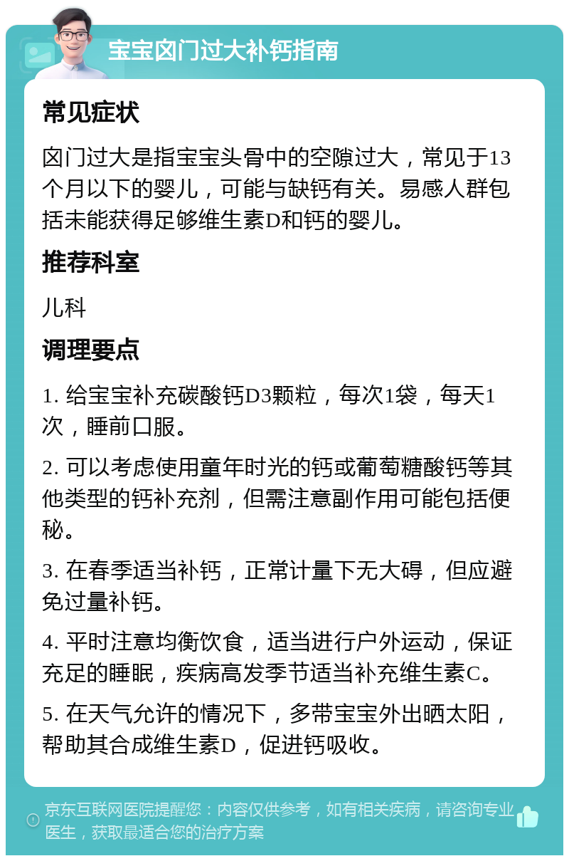 宝宝囟门过大补钙指南 常见症状 囟门过大是指宝宝头骨中的空隙过大，常见于13个月以下的婴儿，可能与缺钙有关。易感人群包括未能获得足够维生素D和钙的婴儿。 推荐科室 儿科 调理要点 1. 给宝宝补充碳酸钙D3颗粒，每次1袋，每天1次，睡前口服。 2. 可以考虑使用童年时光的钙或葡萄糖酸钙等其他类型的钙补充剂，但需注意副作用可能包括便秘。 3. 在春季适当补钙，正常计量下无大碍，但应避免过量补钙。 4. 平时注意均衡饮食，适当进行户外运动，保证充足的睡眠，疾病高发季节适当补充维生素C。 5. 在天气允许的情况下，多带宝宝外出晒太阳，帮助其合成维生素D，促进钙吸收。