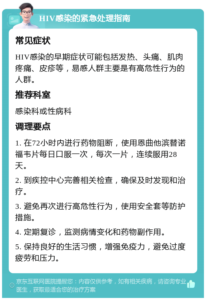 HIV感染的紧急处理指南 常见症状 HIV感染的早期症状可能包括发热、头痛、肌肉疼痛、皮疹等，易感人群主要是有高危性行为的人群。 推荐科室 感染科或性病科 调理要点 1. 在72小时内进行药物阻断，使用恩曲他滨替诺福韦片每日口服一次，每次一片，连续服用28天。 2. 到疾控中心完善相关检查，确保及时发现和治疗。 3. 避免再次进行高危性行为，使用安全套等防护措施。 4. 定期复诊，监测病情变化和药物副作用。 5. 保持良好的生活习惯，增强免疫力，避免过度疲劳和压力。