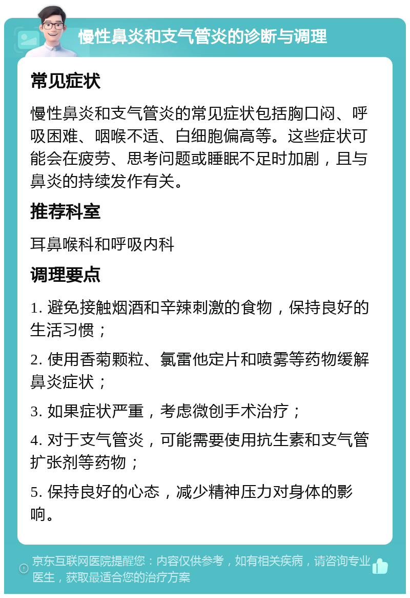 慢性鼻炎和支气管炎的诊断与调理 常见症状 慢性鼻炎和支气管炎的常见症状包括胸口闷、呼吸困难、咽喉不适、白细胞偏高等。这些症状可能会在疲劳、思考问题或睡眠不足时加剧，且与鼻炎的持续发作有关。 推荐科室 耳鼻喉科和呼吸内科 调理要点 1. 避免接触烟酒和辛辣刺激的食物，保持良好的生活习惯； 2. 使用香菊颗粒、氯雷他定片和喷雾等药物缓解鼻炎症状； 3. 如果症状严重，考虑微创手术治疗； 4. 对于支气管炎，可能需要使用抗生素和支气管扩张剂等药物； 5. 保持良好的心态，减少精神压力对身体的影响。