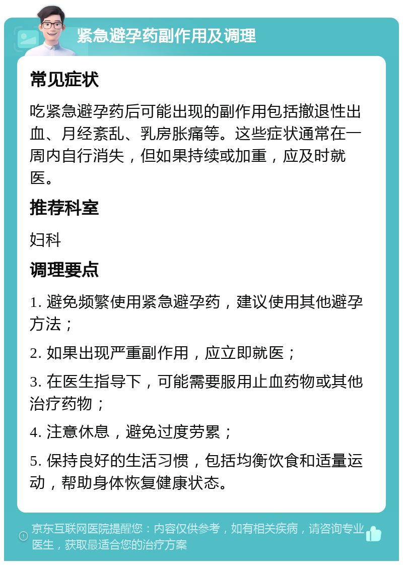 紧急避孕药副作用及调理 常见症状 吃紧急避孕药后可能出现的副作用包括撤退性出血、月经紊乱、乳房胀痛等。这些症状通常在一周内自行消失，但如果持续或加重，应及时就医。 推荐科室 妇科 调理要点 1. 避免频繁使用紧急避孕药，建议使用其他避孕方法； 2. 如果出现严重副作用，应立即就医； 3. 在医生指导下，可能需要服用止血药物或其他治疗药物； 4. 注意休息，避免过度劳累； 5. 保持良好的生活习惯，包括均衡饮食和适量运动，帮助身体恢复健康状态。