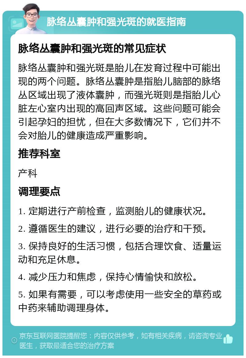 脉络丛囊肿和强光斑的就医指南 脉络丛囊肿和强光斑的常见症状 脉络丛囊肿和强光斑是胎儿在发育过程中可能出现的两个问题。脉络丛囊肿是指胎儿脑部的脉络丛区域出现了液体囊肿，而强光斑则是指胎儿心脏左心室内出现的高回声区域。这些问题可能会引起孕妇的担忧，但在大多数情况下，它们并不会对胎儿的健康造成严重影响。 推荐科室 产科 调理要点 1. 定期进行产前检查，监测胎儿的健康状况。 2. 遵循医生的建议，进行必要的治疗和干预。 3. 保持良好的生活习惯，包括合理饮食、适量运动和充足休息。 4. 减少压力和焦虑，保持心情愉快和放松。 5. 如果有需要，可以考虑使用一些安全的草药或中药来辅助调理身体。