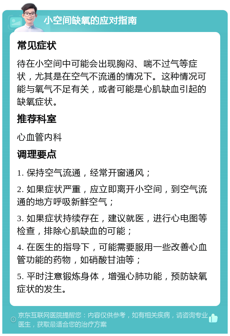 小空间缺氧的应对指南 常见症状 待在小空间中可能会出现胸闷、喘不过气等症状，尤其是在空气不流通的情况下。这种情况可能与氧气不足有关，或者可能是心肌缺血引起的缺氧症状。 推荐科室 心血管内科 调理要点 1. 保持空气流通，经常开窗通风； 2. 如果症状严重，应立即离开小空间，到空气流通的地方呼吸新鲜空气； 3. 如果症状持续存在，建议就医，进行心电图等检查，排除心肌缺血的可能； 4. 在医生的指导下，可能需要服用一些改善心血管功能的药物，如硝酸甘油等； 5. 平时注意锻炼身体，增强心肺功能，预防缺氧症状的发生。