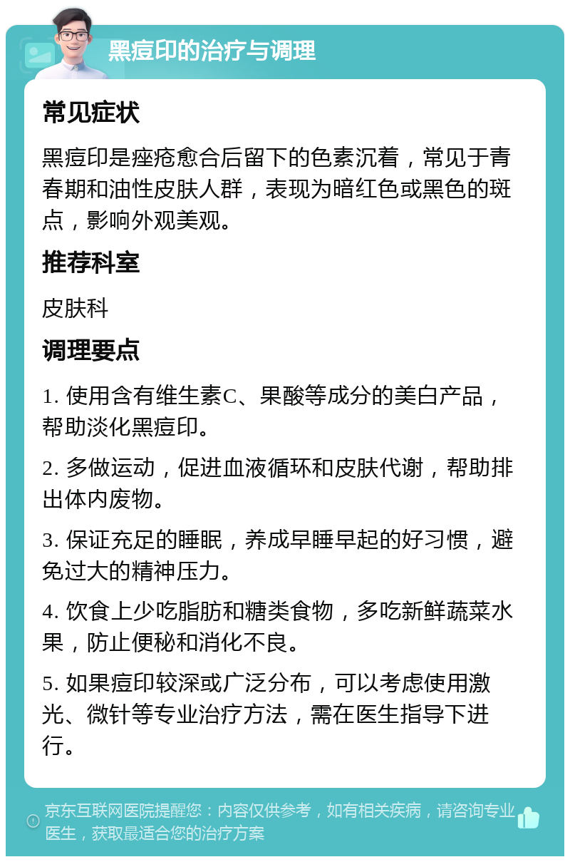 黑痘印的治疗与调理 常见症状 黑痘印是痤疮愈合后留下的色素沉着，常见于青春期和油性皮肤人群，表现为暗红色或黑色的斑点，影响外观美观。 推荐科室 皮肤科 调理要点 1. 使用含有维生素C、果酸等成分的美白产品，帮助淡化黑痘印。 2. 多做运动，促进血液循环和皮肤代谢，帮助排出体内废物。 3. 保证充足的睡眠，养成早睡早起的好习惯，避免过大的精神压力。 4. 饮食上少吃脂肪和糖类食物，多吃新鲜蔬菜水果，防止便秘和消化不良。 5. 如果痘印较深或广泛分布，可以考虑使用激光、微针等专业治疗方法，需在医生指导下进行。