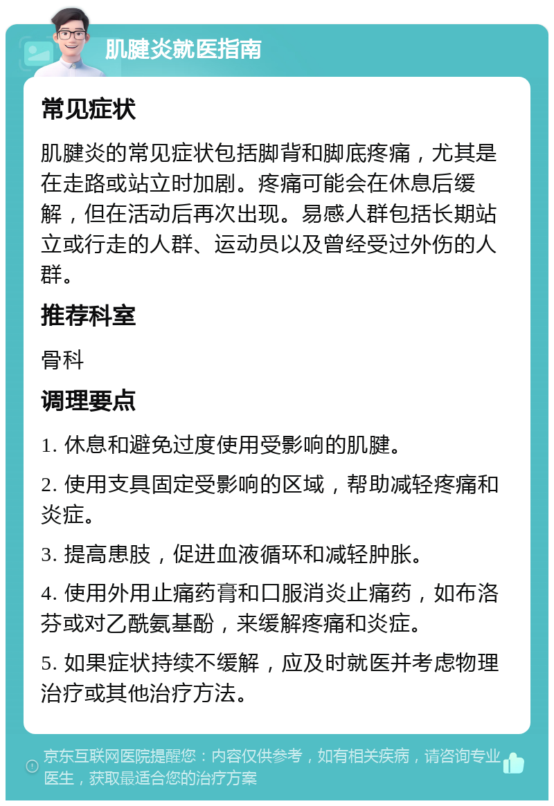 肌腱炎就医指南 常见症状 肌腱炎的常见症状包括脚背和脚底疼痛，尤其是在走路或站立时加剧。疼痛可能会在休息后缓解，但在活动后再次出现。易感人群包括长期站立或行走的人群、运动员以及曾经受过外伤的人群。 推荐科室 骨科 调理要点 1. 休息和避免过度使用受影响的肌腱。 2. 使用支具固定受影响的区域，帮助减轻疼痛和炎症。 3. 提高患肢，促进血液循环和减轻肿胀。 4. 使用外用止痛药膏和口服消炎止痛药，如布洛芬或对乙酰氨基酚，来缓解疼痛和炎症。 5. 如果症状持续不缓解，应及时就医并考虑物理治疗或其他治疗方法。