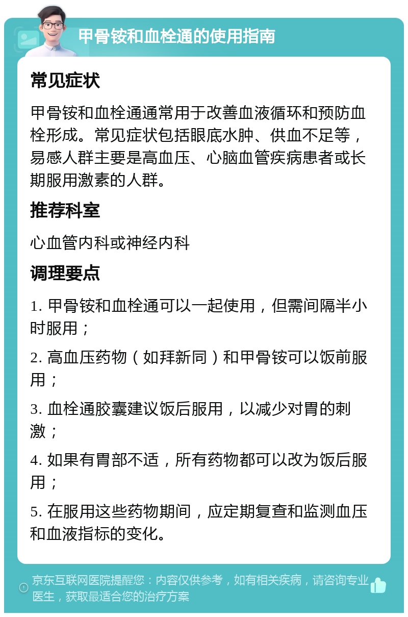 甲骨铵和血栓通的使用指南 常见症状 甲骨铵和血栓通通常用于改善血液循环和预防血栓形成。常见症状包括眼底水肿、供血不足等，易感人群主要是高血压、心脑血管疾病患者或长期服用激素的人群。 推荐科室 心血管内科或神经内科 调理要点 1. 甲骨铵和血栓通可以一起使用，但需间隔半小时服用； 2. 高血压药物（如拜新同）和甲骨铵可以饭前服用； 3. 血栓通胶囊建议饭后服用，以减少对胃的刺激； 4. 如果有胃部不适，所有药物都可以改为饭后服用； 5. 在服用这些药物期间，应定期复查和监测血压和血液指标的变化。