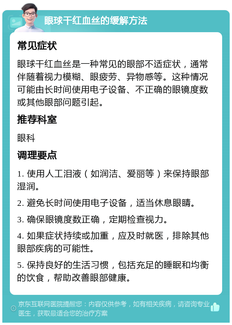 眼球干红血丝的缓解方法 常见症状 眼球干红血丝是一种常见的眼部不适症状，通常伴随着视力模糊、眼疲劳、异物感等。这种情况可能由长时间使用电子设备、不正确的眼镜度数或其他眼部问题引起。 推荐科室 眼科 调理要点 1. 使用人工泪液（如润洁、爱丽等）来保持眼部湿润。 2. 避免长时间使用电子设备，适当休息眼睛。 3. 确保眼镜度数正确，定期检查视力。 4. 如果症状持续或加重，应及时就医，排除其他眼部疾病的可能性。 5. 保持良好的生活习惯，包括充足的睡眠和均衡的饮食，帮助改善眼部健康。