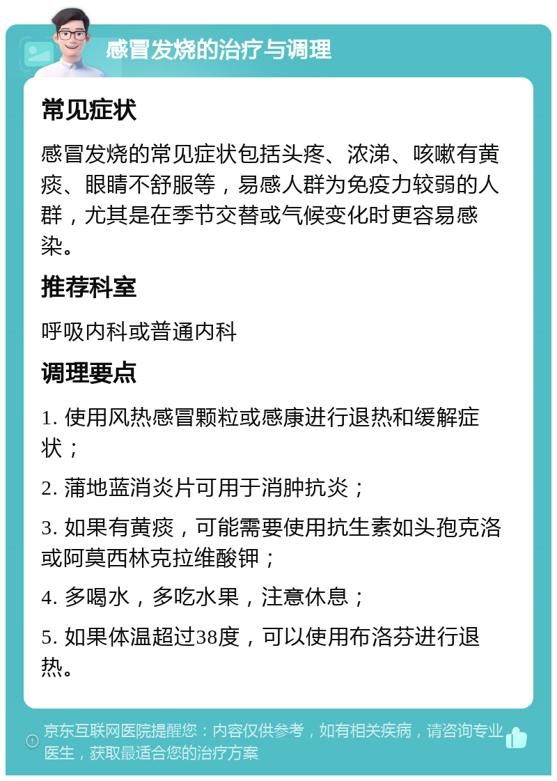 感冒发烧的治疗与调理 常见症状 感冒发烧的常见症状包括头疼、浓涕、咳嗽有黄痰、眼睛不舒服等，易感人群为免疫力较弱的人群，尤其是在季节交替或气候变化时更容易感染。 推荐科室 呼吸内科或普通内科 调理要点 1. 使用风热感冒颗粒或感康进行退热和缓解症状； 2. 蒲地蓝消炎片可用于消肿抗炎； 3. 如果有黄痰，可能需要使用抗生素如头孢克洛或阿莫西林克拉维酸钾； 4. 多喝水，多吃水果，注意休息； 5. 如果体温超过38度，可以使用布洛芬进行退热。