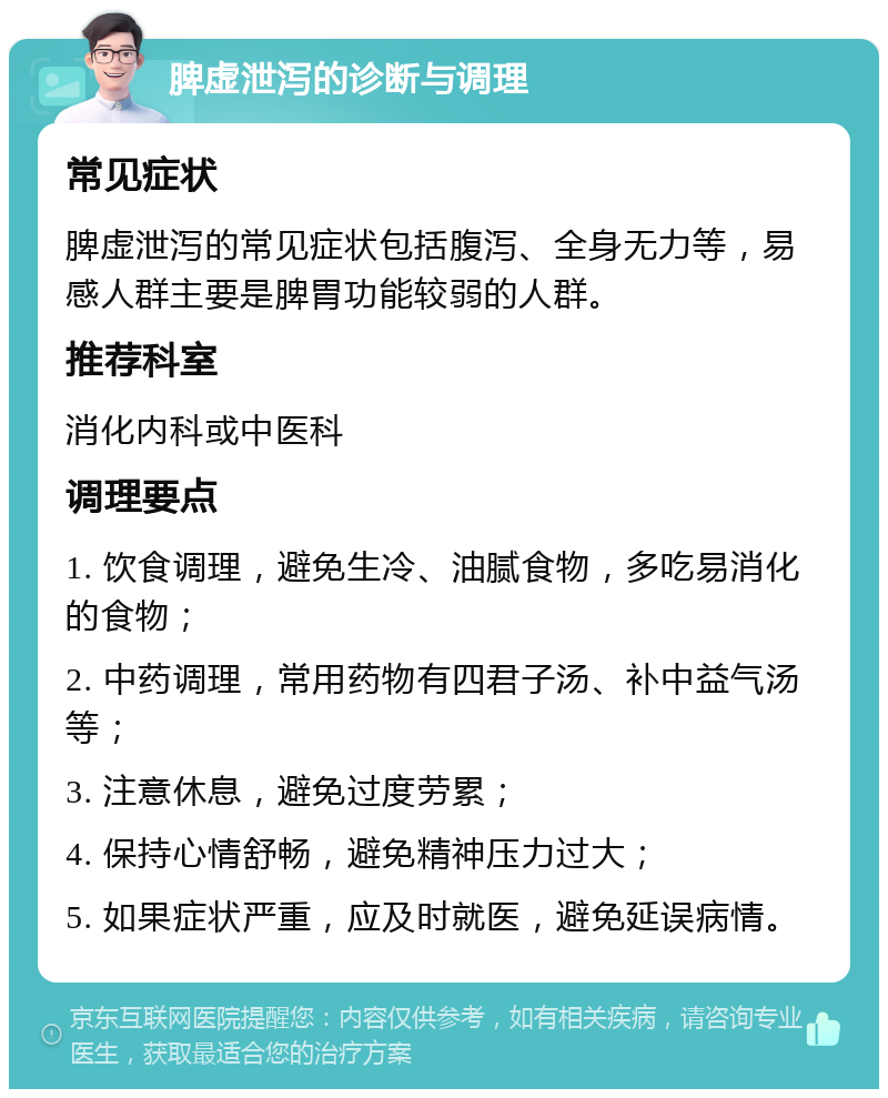 脾虚泄泻的诊断与调理 常见症状 脾虚泄泻的常见症状包括腹泻、全身无力等，易感人群主要是脾胃功能较弱的人群。 推荐科室 消化内科或中医科 调理要点 1. 饮食调理，避免生冷、油腻食物，多吃易消化的食物； 2. 中药调理，常用药物有四君子汤、补中益气汤等； 3. 注意休息，避免过度劳累； 4. 保持心情舒畅，避免精神压力过大； 5. 如果症状严重，应及时就医，避免延误病情。