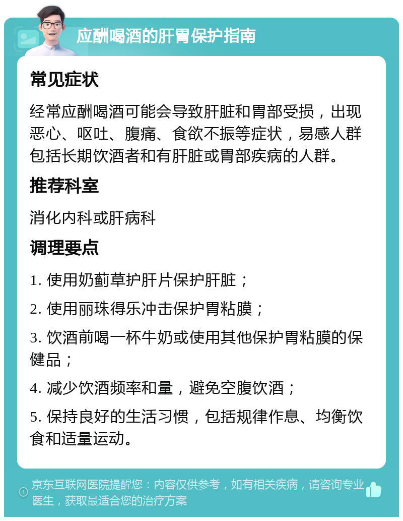 应酬喝酒的肝胃保护指南 常见症状 经常应酬喝酒可能会导致肝脏和胃部受损，出现恶心、呕吐、腹痛、食欲不振等症状，易感人群包括长期饮酒者和有肝脏或胃部疾病的人群。 推荐科室 消化内科或肝病科 调理要点 1. 使用奶蓟草护肝片保护肝脏； 2. 使用丽珠得乐冲击保护胃粘膜； 3. 饮酒前喝一杯牛奶或使用其他保护胃粘膜的保健品； 4. 减少饮酒频率和量，避免空腹饮酒； 5. 保持良好的生活习惯，包括规律作息、均衡饮食和适量运动。