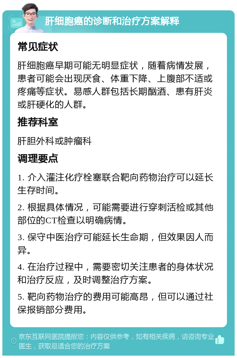 肝细胞癌的诊断和治疗方案解释 常见症状 肝细胞癌早期可能无明显症状，随着病情发展，患者可能会出现厌食、体重下降、上腹部不适或疼痛等症状。易感人群包括长期酗酒、患有肝炎或肝硬化的人群。 推荐科室 肝胆外科或肿瘤科 调理要点 1. 介入灌注化疗栓塞联合靶向药物治疗可以延长生存时间。 2. 根据具体情况，可能需要进行穿刺活检或其他部位的CT检查以明确病情。 3. 保守中医治疗可能延长生命期，但效果因人而异。 4. 在治疗过程中，需要密切关注患者的身体状况和治疗反应，及时调整治疗方案。 5. 靶向药物治疗的费用可能高昂，但可以通过社保报销部分费用。