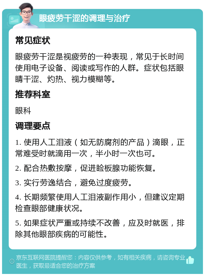 眼疲劳干涩的调理与治疗 常见症状 眼疲劳干涩是视疲劳的一种表现，常见于长时间使用电子设备、阅读或写作的人群。症状包括眼睛干涩、灼热、视力模糊等。 推荐科室 眼科 调理要点 1. 使用人工泪液（如无防腐剂的产品）滴眼，正常难受时就滴用一次，半小时一次也可。 2. 配合热敷按摩，促进睑板腺功能恢复。 3. 实行劳逸结合，避免过度疲劳。 4. 长期频繁使用人工泪液副作用小，但建议定期检查眼部健康状况。 5. 如果症状严重或持续不改善，应及时就医，排除其他眼部疾病的可能性。