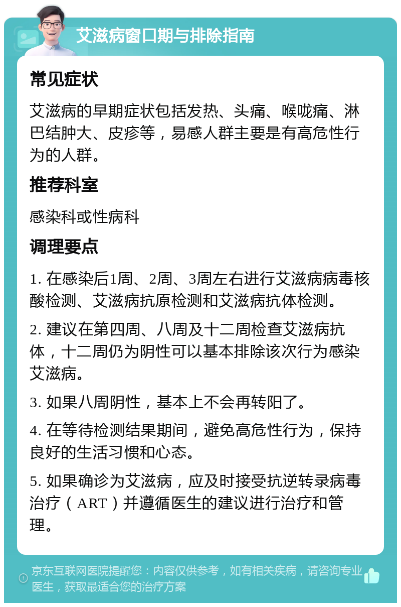 艾滋病窗口期与排除指南 常见症状 艾滋病的早期症状包括发热、头痛、喉咙痛、淋巴结肿大、皮疹等，易感人群主要是有高危性行为的人群。 推荐科室 感染科或性病科 调理要点 1. 在感染后1周、2周、3周左右进行艾滋病病毒核酸检测、艾滋病抗原检测和艾滋病抗体检测。 2. 建议在第四周、八周及十二周检查艾滋病抗体，十二周仍为阴性可以基本排除该次行为感染艾滋病。 3. 如果八周阴性，基本上不会再转阳了。 4. 在等待检测结果期间，避免高危性行为，保持良好的生活习惯和心态。 5. 如果确诊为艾滋病，应及时接受抗逆转录病毒治疗（ART）并遵循医生的建议进行治疗和管理。