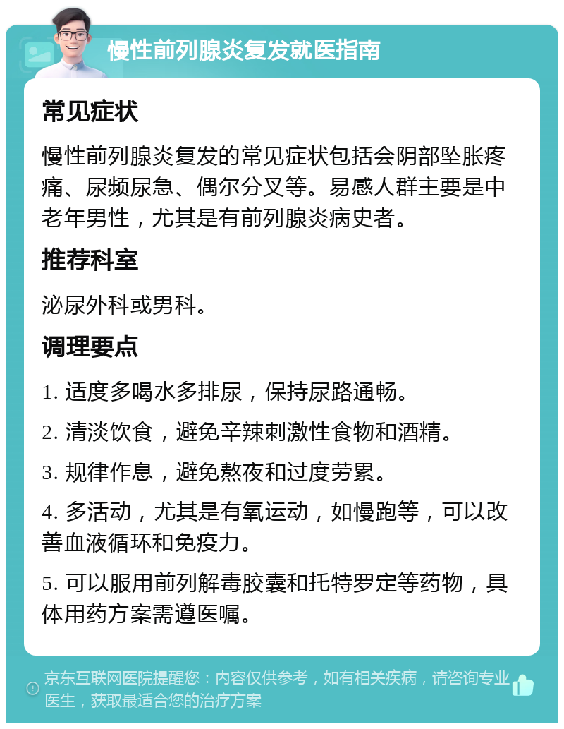 慢性前列腺炎复发就医指南 常见症状 慢性前列腺炎复发的常见症状包括会阴部坠胀疼痛、尿频尿急、偶尔分叉等。易感人群主要是中老年男性，尤其是有前列腺炎病史者。 推荐科室 泌尿外科或男科。 调理要点 1. 适度多喝水多排尿，保持尿路通畅。 2. 清淡饮食，避免辛辣刺激性食物和酒精。 3. 规律作息，避免熬夜和过度劳累。 4. 多活动，尤其是有氧运动，如慢跑等，可以改善血液循环和免疫力。 5. 可以服用前列解毒胶囊和托特罗定等药物，具体用药方案需遵医嘱。