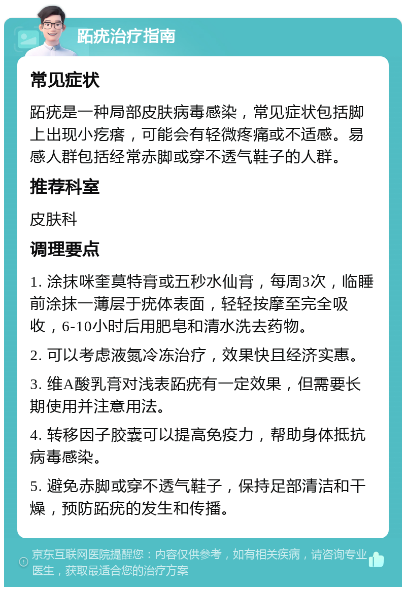 跖疣治疗指南 常见症状 跖疣是一种局部皮肤病毒感染，常见症状包括脚上出现小疙瘩，可能会有轻微疼痛或不适感。易感人群包括经常赤脚或穿不透气鞋子的人群。 推荐科室 皮肤科 调理要点 1. 涂抹咪奎莫特膏或五秒水仙膏，每周3次，临睡前涂抹一薄层于疣体表面，轻轻按摩至完全吸收，6-10小时后用肥皂和清水洗去药物。 2. 可以考虑液氮冷冻治疗，效果快且经济实惠。 3. 维A酸乳膏对浅表跖疣有一定效果，但需要长期使用并注意用法。 4. 转移因子胶囊可以提高免疫力，帮助身体抵抗病毒感染。 5. 避免赤脚或穿不透气鞋子，保持足部清洁和干燥，预防跖疣的发生和传播。