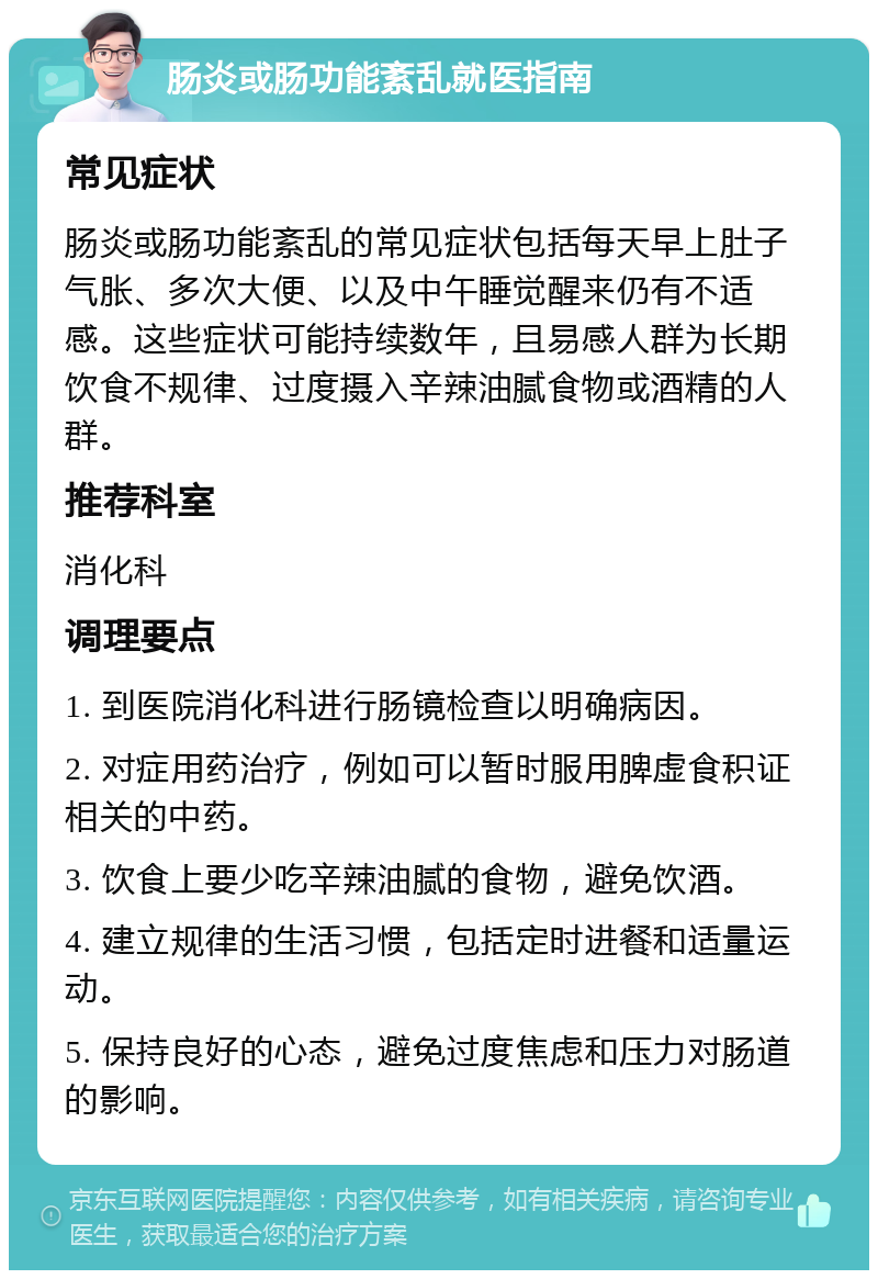 肠炎或肠功能紊乱就医指南 常见症状 肠炎或肠功能紊乱的常见症状包括每天早上肚子气胀、多次大便、以及中午睡觉醒来仍有不适感。这些症状可能持续数年，且易感人群为长期饮食不规律、过度摄入辛辣油腻食物或酒精的人群。 推荐科室 消化科 调理要点 1. 到医院消化科进行肠镜检查以明确病因。 2. 对症用药治疗，例如可以暂时服用脾虚食积证相关的中药。 3. 饮食上要少吃辛辣油腻的食物，避免饮酒。 4. 建立规律的生活习惯，包括定时进餐和适量运动。 5. 保持良好的心态，避免过度焦虑和压力对肠道的影响。