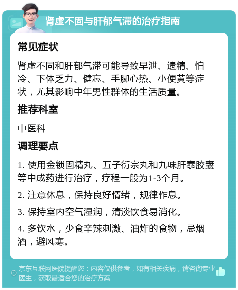 肾虚不固与肝郁气滞的治疗指南 常见症状 肾虚不固和肝郁气滞可能导致早泄、遗精、怕冷、下体乏力、健忘、手脚心热、小便黄等症状，尤其影响中年男性群体的生活质量。 推荐科室 中医科 调理要点 1. 使用金锁固精丸、五子衍宗丸和九味肝泰胶囊等中成药进行治疗，疗程一般为1-3个月。 2. 注意休息，保持良好情绪，规律作息。 3. 保持室内空气湿润，清淡饮食易消化。 4. 多饮水，少食辛辣刺激、油炸的食物，忌烟酒，避风寒。