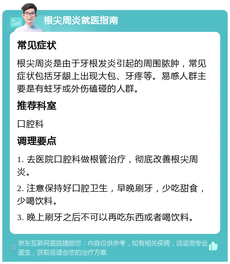 根尖周炎就医指南 常见症状 根尖周炎是由于牙根发炎引起的周围脓肿，常见症状包括牙龈上出现大包、牙疼等。易感人群主要是有蛀牙或外伤磕碰的人群。 推荐科室 口腔科 调理要点 1. 去医院口腔科做根管治疗，彻底改善根尖周炎。 2. 注意保持好口腔卫生，早晚刷牙，少吃甜食，少喝饮料。 3. 晚上刷牙之后不可以再吃东西或者喝饮料。