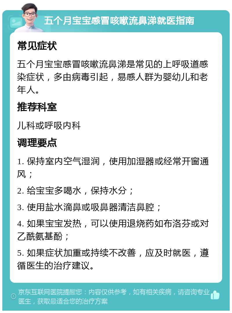 五个月宝宝感冒咳嗽流鼻涕就医指南 常见症状 五个月宝宝感冒咳嗽流鼻涕是常见的上呼吸道感染症状，多由病毒引起，易感人群为婴幼儿和老年人。 推荐科室 儿科或呼吸内科 调理要点 1. 保持室内空气湿润，使用加湿器或经常开窗通风； 2. 给宝宝多喝水，保持水分； 3. 使用盐水滴鼻或吸鼻器清洁鼻腔； 4. 如果宝宝发热，可以使用退烧药如布洛芬或对乙酰氨基酚； 5. 如果症状加重或持续不改善，应及时就医，遵循医生的治疗建议。