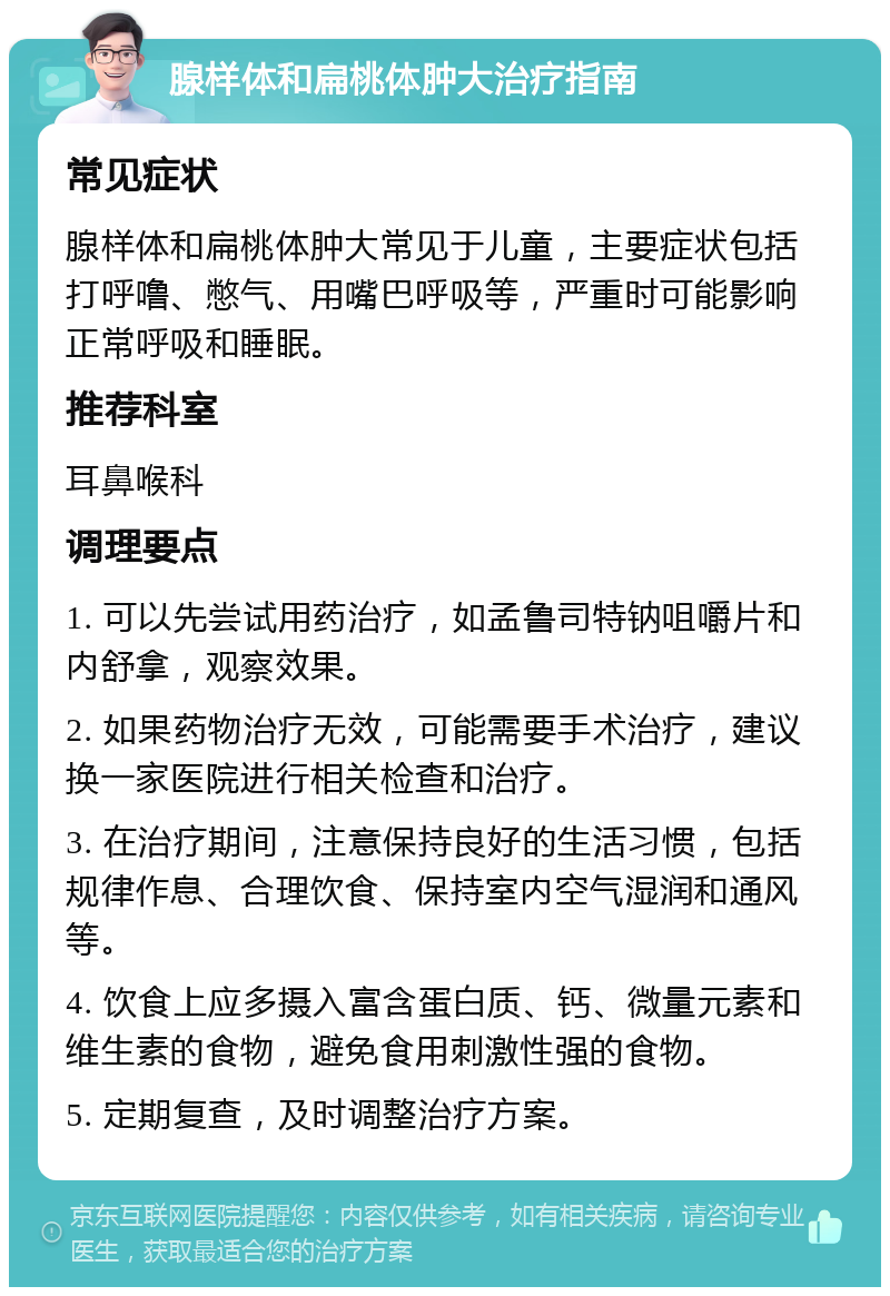 腺样体和扁桃体肿大治疗指南 常见症状 腺样体和扁桃体肿大常见于儿童，主要症状包括打呼噜、憋气、用嘴巴呼吸等，严重时可能影响正常呼吸和睡眠。 推荐科室 耳鼻喉科 调理要点 1. 可以先尝试用药治疗，如孟鲁司特钠咀嚼片和内舒拿，观察效果。 2. 如果药物治疗无效，可能需要手术治疗，建议换一家医院进行相关检查和治疗。 3. 在治疗期间，注意保持良好的生活习惯，包括规律作息、合理饮食、保持室内空气湿润和通风等。 4. 饮食上应多摄入富含蛋白质、钙、微量元素和维生素的食物，避免食用刺激性强的食物。 5. 定期复查，及时调整治疗方案。