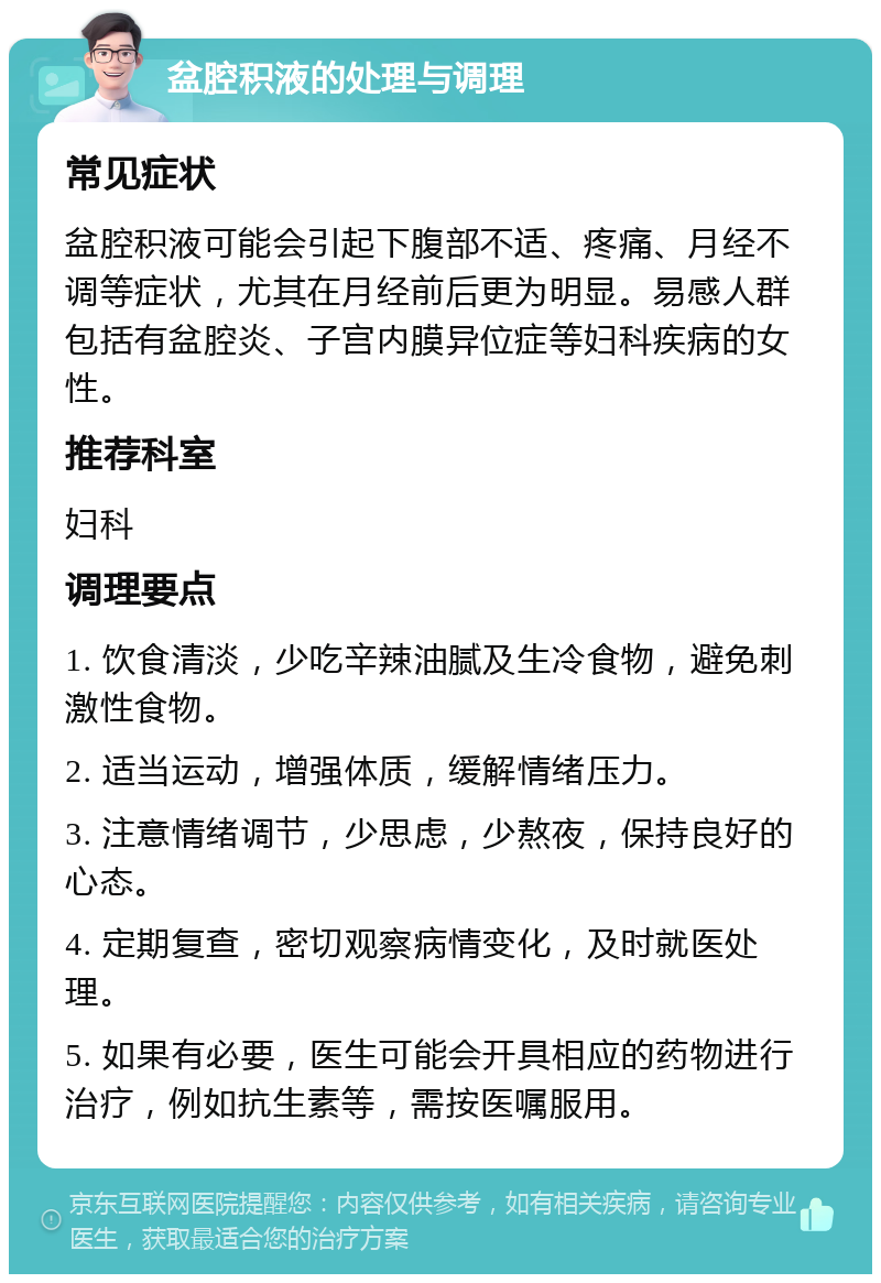 盆腔积液的处理与调理 常见症状 盆腔积液可能会引起下腹部不适、疼痛、月经不调等症状，尤其在月经前后更为明显。易感人群包括有盆腔炎、子宫内膜异位症等妇科疾病的女性。 推荐科室 妇科 调理要点 1. 饮食清淡，少吃辛辣油腻及生冷食物，避免刺激性食物。 2. 适当运动，增强体质，缓解情绪压力。 3. 注意情绪调节，少思虑，少熬夜，保持良好的心态。 4. 定期复查，密切观察病情变化，及时就医处理。 5. 如果有必要，医生可能会开具相应的药物进行治疗，例如抗生素等，需按医嘱服用。