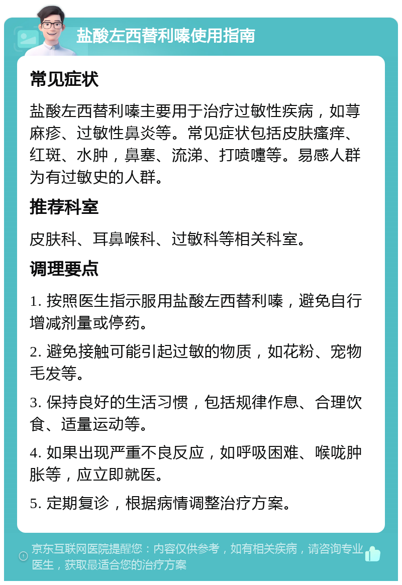 盐酸左西替利嗪使用指南 常见症状 盐酸左西替利嗪主要用于治疗过敏性疾病，如荨麻疹、过敏性鼻炎等。常见症状包括皮肤瘙痒、红斑、水肿，鼻塞、流涕、打喷嚏等。易感人群为有过敏史的人群。 推荐科室 皮肤科、耳鼻喉科、过敏科等相关科室。 调理要点 1. 按照医生指示服用盐酸左西替利嗪，避免自行增减剂量或停药。 2. 避免接触可能引起过敏的物质，如花粉、宠物毛发等。 3. 保持良好的生活习惯，包括规律作息、合理饮食、适量运动等。 4. 如果出现严重不良反应，如呼吸困难、喉咙肿胀等，应立即就医。 5. 定期复诊，根据病情调整治疗方案。