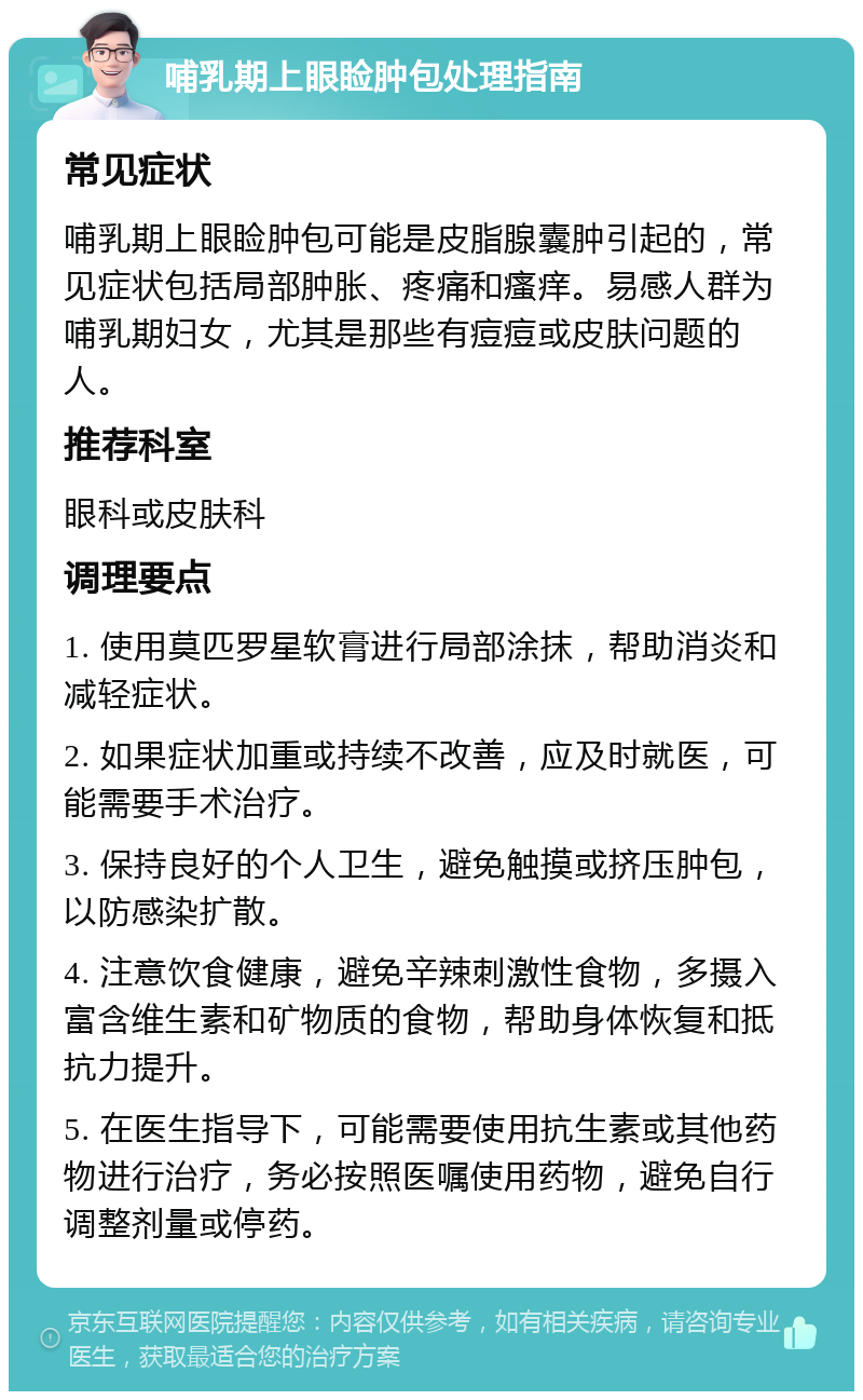 哺乳期上眼睑肿包处理指南 常见症状 哺乳期上眼睑肿包可能是皮脂腺囊肿引起的，常见症状包括局部肿胀、疼痛和瘙痒。易感人群为哺乳期妇女，尤其是那些有痘痘或皮肤问题的人。 推荐科室 眼科或皮肤科 调理要点 1. 使用莫匹罗星软膏进行局部涂抹，帮助消炎和减轻症状。 2. 如果症状加重或持续不改善，应及时就医，可能需要手术治疗。 3. 保持良好的个人卫生，避免触摸或挤压肿包，以防感染扩散。 4. 注意饮食健康，避免辛辣刺激性食物，多摄入富含维生素和矿物质的食物，帮助身体恢复和抵抗力提升。 5. 在医生指导下，可能需要使用抗生素或其他药物进行治疗，务必按照医嘱使用药物，避免自行调整剂量或停药。