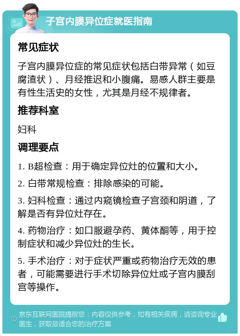 子宫内膜异位症就医指南 常见症状 子宫内膜异位症的常见症状包括白带异常（如豆腐渣状）、月经推迟和小腹痛。易感人群主要是有性生活史的女性，尤其是月经不规律者。 推荐科室 妇科 调理要点 1. B超检查：用于确定异位灶的位置和大小。 2. 白带常规检查：排除感染的可能。 3. 妇科检查：通过内窥镜检查子宫颈和阴道，了解是否有异位灶存在。 4. 药物治疗：如口服避孕药、黄体酮等，用于控制症状和减少异位灶的生长。 5. 手术治疗：对于症状严重或药物治疗无效的患者，可能需要进行手术切除异位灶或子宫内膜刮宫等操作。